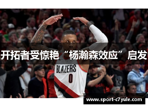 开拓者受惊艳“杨瀚森效应”启发